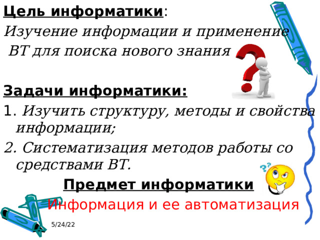 Цель информатики : Изучение информации и применение  ВТ для поиска нового знания Задачи информатики: 1. Изучить структуру, методы и свойства информации; 2. Систематизация методов работы со средствами ВТ.     Предмет информатики    Информация и ее автоматизация 5/24/22 