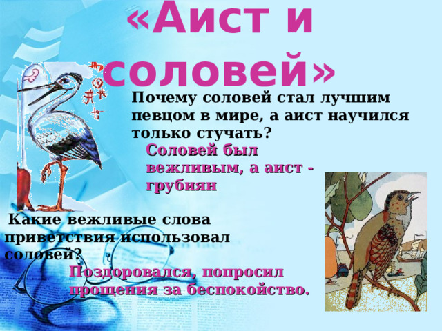 «Аист и соловей» Почему соловей стал лучшим певцом в мире, а аист научился только стучать? Соловей был вежливым, а аист - грубиян  Какие вежливые слова приветствия использовал соловей? Поздоровался, попросил прощения за беспокойство. 