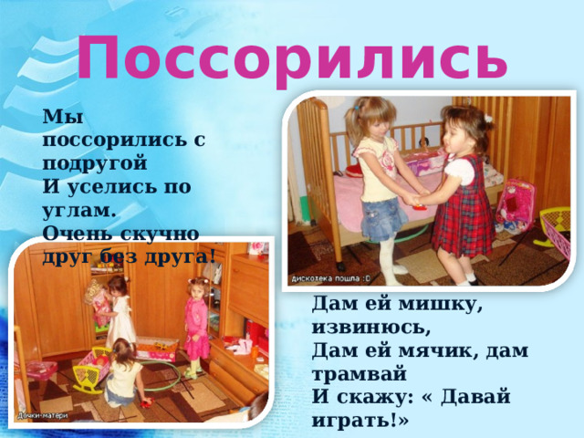 Поссорились Мы поссорились с подругой И уселись по углам. Очень скучно друг без друга! Дам ей мишку, извинюсь, Дам ей мячик, дам трамвай И скажу: « Давай играть!» 