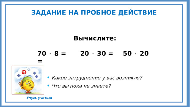 ЗАДАНИЕ НА ПРОБНОЕ ДЕЙСТВИЕ Вычислите:  70  8 =   20  30 =   50  20 = Какое затруднение у вас возникло? Что вы пока не знаете?  Учусь учиться 