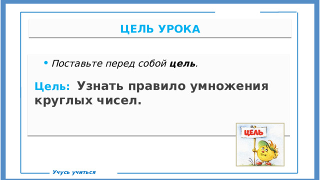 ЦЕЛЬ УРОКА Поставьте перед собой цель .  Цель:   Узнать правило умножения круглых чисел. С Учусь учиться  