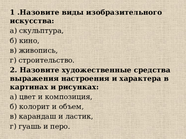 1 .Назовите виды изобразительного искусства: а) скульптура, б) кино, в) живопись, г) строительство. 2. Назовите художественные средства выражения настроения и характера в  картинах и  рисунках: а) цвет и композиция, б) колорит и объем, в) карандаш и ластик, г) гуашь и перо. 