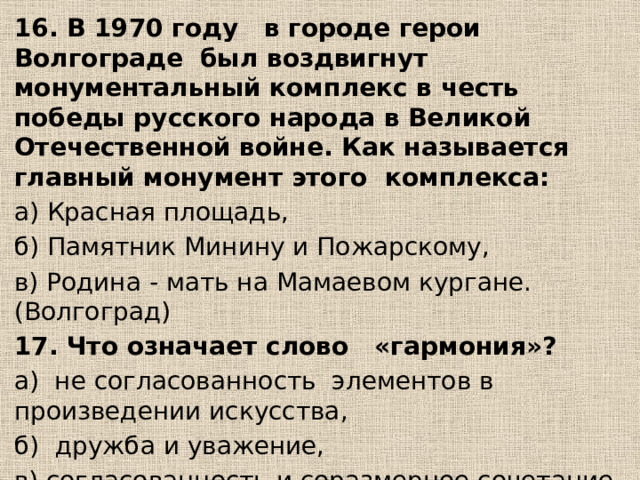 16. В 1970 году в городе герои Волгограде был воздвигнут монументальный комплекс в честь победы русского народа в Великой Отечественной войне. Как называется главный монумент этого комплекса: а) Красная площадь, б) Памятник Минину и Пожарскому, в) Родина - мать на Мамаевом кургане. (Волгоград) 17. Что означает слово «гармония»? а) не согласованность элементов в произведении искусства, б) дружба и уважение, в) согласованность и соразмерное сочетание всех элементов, г) красота в природе. 