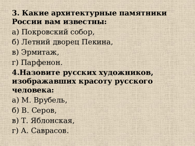 3. Какие архитектурные памятники России вам известны: а) Покровский собор, б) Летний дворец Пекина, в) Эрмитаж, г) Парфенон. 4.Назовите русских художников, изображавших красоту русского человека: а) М. Врубель, б) В. Серов, в) Т. Яблонская, г) А. Саврасов. 