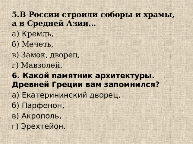 5.В России строили соборы и храмы, а в Средней Азии... а) Кремль, б) Мечеть, в) Замок, дворец, г) Мавзолей. 6. Какой памятник архитектуры. Древней Греции вам запомнился? а) Екатерининский дворец, б) Парфенон, в) Акрополь, г) Эрехтейон. 