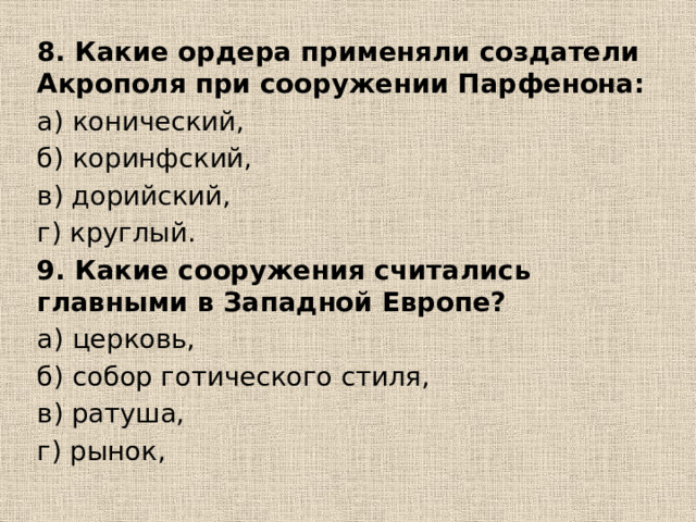 8. Какие ордера применяли создатели Акрополя при сооружении Парфенона: а) конический, б) коринфский, в) дорийский, г) круглый. 9. Какие сооружения считались главными в Западной Европе? а) церковь, б) собор готического стиля, в) ратуша, г) рынок, 