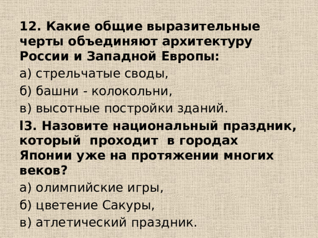 12. Какие общие выразительные черты объединяют архитектуру России и Западной Европы: а) стрельчатые своды, б) башни - колокольни, в) высотные постройки зданий. l3. Назовите национальный праздник, который проходит в городах Японии уже на протяжении многих веков? а) олимпийские игры, б) цветение Сакуры, в) атлетический праздник. 