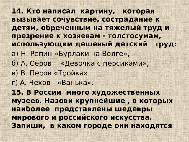 14. Кто написал картину, которая вызывает сочувствие, сострадание к детям, обреченным на тяжелый труд и презрение к хозяевам - толстосумам, использующим дешевый детский труд: а) Н. Репин «Бурлаки на Волге», б) А. Серов «Девочка с персиками», в) В. Перов «Тройка», г) А. Чехов «Ванька». 15. В России много художественных музеев. Назови крупнейшие , в которых наиболее представлены шедевры мирового и российского искусства. Запиши, в каком городе они находятся 