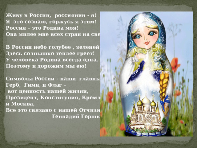 Живу в России, россиянин - я! Я это сознаю, горжусь я этим! Россия – это Родина моя! Она милее мне всех стран на свете!  В России небо голубее , зеленей трава, Здесь солнышко теплее греет! У человека Родина всегда одна, Поэтому и дорожим мы ею!  Символы России - наши главные слова, Герб, Гимн, и Флаг –  вот ценность нашей жизни, Президент, Конституция, Кремль и Москва, Все это связано с нашей Отчизною!  Геннадий Горшков 