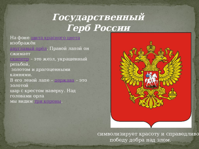Государственный Герб России На фоне щита красного цвета  изображён двуглавый орёл . Правой лапой он сжимает скипетр  – это жезл, украшенный резьбой,  золотом и драгоценными камнями. В его левой лапе – держава  – это золотой шар с крестом наверху. Над головами орла мы видим три короны .  символизирует красоту и справедливость,  победу добра над злом. 