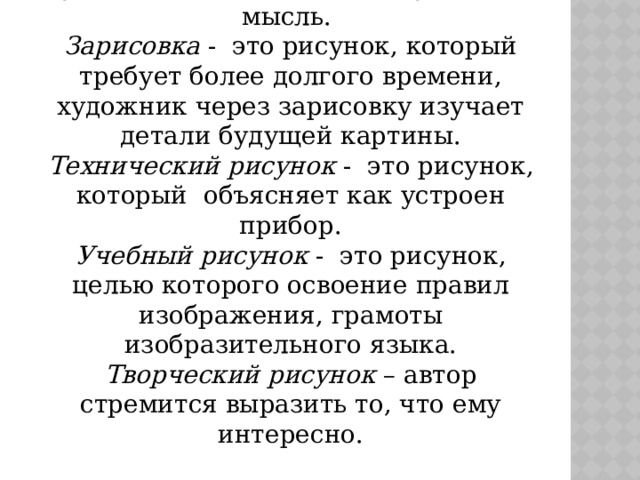 Виды рисунка:  Набросок – это рисунок, сделанный очень быстро, через набросок художник выражает основную идею, мысль.  Зарисовка - это рисунок, который требует более долгого времени, художник через зарисовку изучает детали будущей картины.  Технический рисунок - это рисунок, который объясняет как устроен прибор.  Учебный рисунок - это рисунок, целью которого освоение правил изображения, грамоты изобразительного языка.  Творческий рисунок – автор стремится выразить то, что ему интересно. 