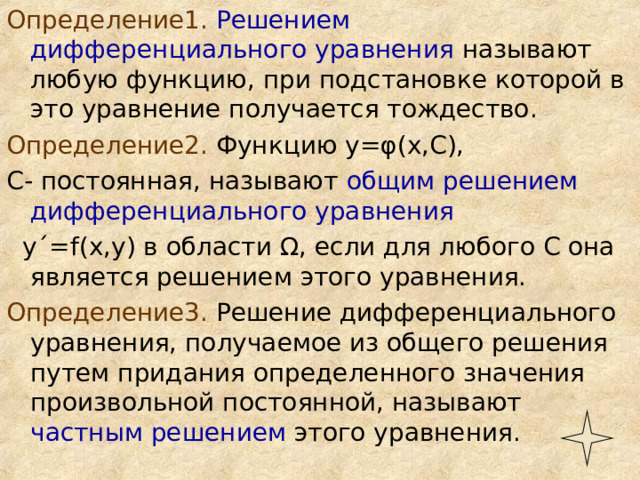 Определение1.  Решением дифференциального уравнения называют любую функцию, при подстановке которой в это уравнение получается тождество. Определение2. Функцию у= φ (х,С), С- постоянная, называют общим решением дифференциального уравнения  у ΄ = f (х,у) в области Ω , если для любого С она является решением этого уравнения. Определение3. Решение дифференциального уравнения, получаемое из общего решения путем придания определенного значения произвольной постоянной, называют частным решением этого уравнения. 