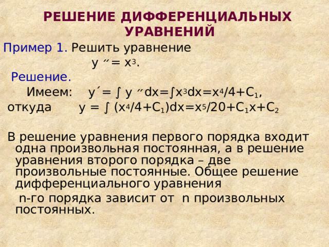 РЕШЕНИЕ ДИФФЕРЕНЦИАЛЬНЫХ  УРАВНЕНИЙ Пример 1. Решить уравнение  у ״ = х 3 .  Решение.   Имеем: у ΄ = ∫ у ״ d х=∫х 3 d х=х 4 /4+С 1 ,  откуда у = ∫ (х 4 /4+С 1 ) d х=х 5 /20+С 1 х+С 2  В решение уравнения первого порядка входит одна произвольная постоянная, а в решение уравнения второго порядка – две произвольные постоянные. Общее решение дифференциального уравнения  n -го порядка зависит от n произвольных постоянных. 