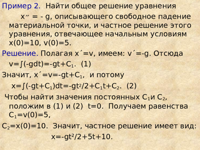 Пример 2. Найти общее решение уравнения  х ״  = - g , описывающего свободное падение материальной точки, и частное решение этого уравнения, отвечающее начальным условиям х(0)=10, v (0)=5. Решение. Полагая х ΄ = v , имеем: v ΄ =- g . Отсюда  v = ∫ (- gdt )=- gt + C 1 . (1) Значит, х ΄ = v =- gt + C 1 , и потому  х=∫(- gt +С 1 ) dt =- gt 2 /2+С 1 t +С 2 . (2)  Чтобы найти значения постоянных С 1 и С 2 , положим в (1) и (2) t =0. Получаем равенства С 1 = v (0)=5, С 2 =х(0)=10. Значит, частное решение имеет вид:  х=- gt² /2+5 t +10. 