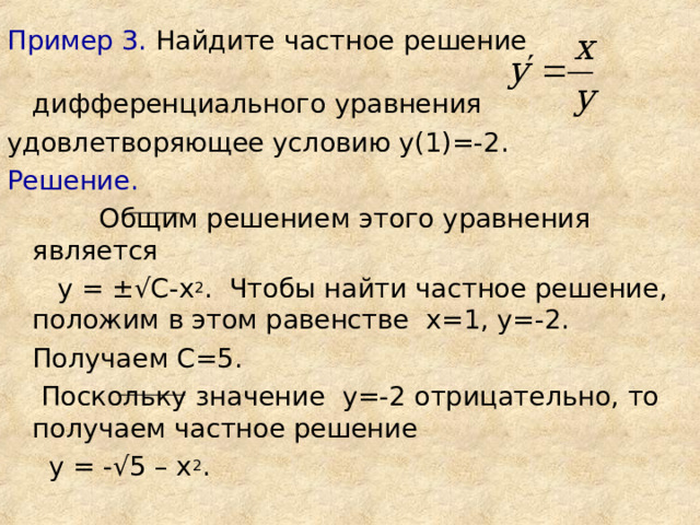 Пример 3. Найдите частное решение дифференциального уравнения удовлетворяющее условию у(1)=-2. Решение.   Общим решением этого уравнения является  у = ±√ С-х 2 . Чтобы найти частное решение, положим в этом равенстве х=1, у=-2.  Получаем С=5.  Поскольку значение у=-2 отрицательно, то получаем частное решение  у = -√5 – х 2 .   