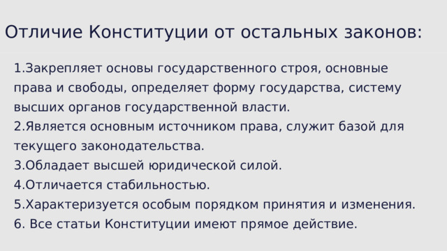 Отличие Конституции от остальных законов: 1.Закрепляет основы государственного строя, основные права и свободы, определяет форму государства, систему высших органов государственной власти. 2.Является основным источником права, служит базой для текущего законодательства. 3.Обладает высшей юридической силой. 4.Отличается стабильностью. 5.Характеризуется особым порядком принятия и изменения. 6. Все статьи Конституции имеют прямое действие. 