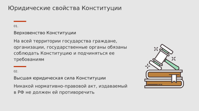 Юридические свойства Конституции 01. Верховенство Конституции На всей территории государства граждане, организации, государственные органы обязаны соблюдать Конституцию и подчиняться ее требованиям 02. Высшая юридическая сила Конституции Никакой нормативно-правовой акт, издаваемый в РФ не должен ей противоречить 