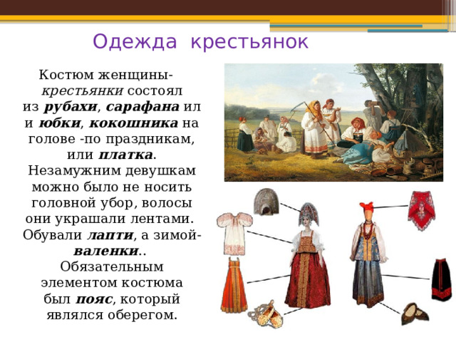 Одежда крестьянок Костюм женщины- крестьянки  состоял из  рубахи ,  сарафана  или  юбки ,  кокошника  на голове -по праздникам, или  платка . Незамужним девушкам можно было не носить головной убор, волосы они украшали лентами. Обували лапти , а зимой- валенки .. Обязательным элементом костюма был  пояс , который являлся оберегом. Жилище крестьян 