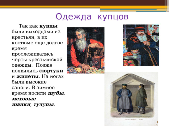 Одежда купцов  Так как купцы были выходцами из крестьян, в их костюме еще долгое время прослеживались черты крестьянской одежды. Позже появились сюртуки и жилеты . На ногах были высокие сапоги. В зимнее время носили  шубы , меховые шапки ,  тулупы . 