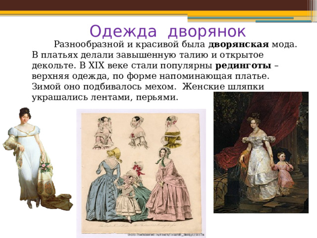Одежда дворянок  Разнообразной и красивой была  дворянская  мода. В платьях делали завышенную талию и открытое декольте. В XIX веке стали популярны  рединготы  – верхняя одежда, по форме напоминающая платье. Зимой оно подбивалось мехом. Женские шляпки украшались лентами, перьями. 