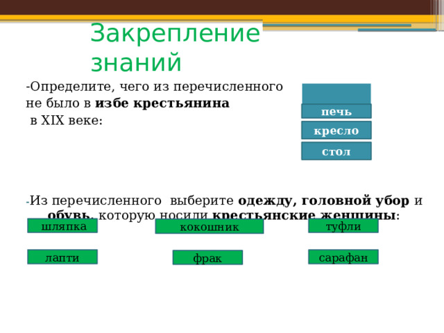 Закрепление знаний -Определите, чего из перечисленного не было в избе  крестьянина  в XIX веке: - Из перечисленного выберите одежду, головной убор и обувь, которую носили крестьянские женщины :  скамья печь кресло стол  шляпка туфли кокошник лапти сарафан фрак 
