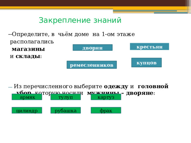 Закрепление знаний --Определите, в чьём доме на 1-ом этаже  располагались  магазины  и склады : ---  Из перечисленного выберите одежду и головной убор , которую носили мужчины – дворяне :  крестьян дворян купцов ремесленников  армяк тулуп картуз цилиндр рубашка фрак 