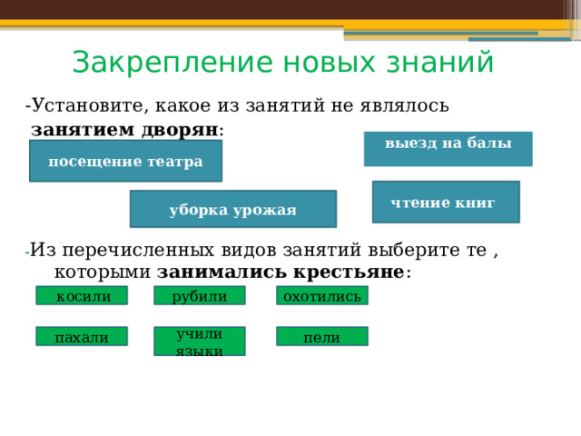 Закрепление новых знаний -Установите, какое из занятий не являлось  занятием дворян : - Из перечисленных видов занятий выберите те , которыми занимались крестьяне :  выезд на балы посещение театра чтение книг уборка урожая  косили рубили охотились пахали учили языки пели 