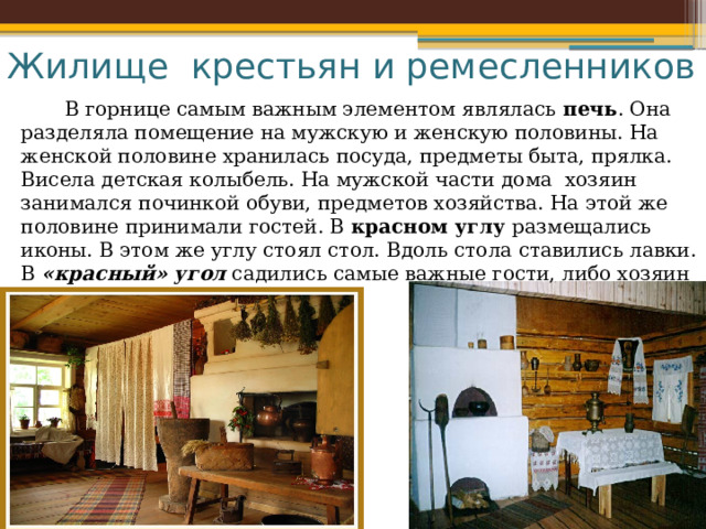 Жилище крестьян и ремесленников  В горнице самым важным элементом являлась  печь . Она разделяла помещение на мужскую и женскую половины. На женской половине хранилась посуда, предметы быта, прялка. Висела детская колыбель. На мужской части дома хозяин занимался починкой обуви, предметов хозяйства. На этой же половине принимали гостей. В красном углу размещались иконы. В этом же углу стоял стол. Вдоль стола ставились лавки. В «красный» угол  садились самые важные гости, либо хозяин дома. 