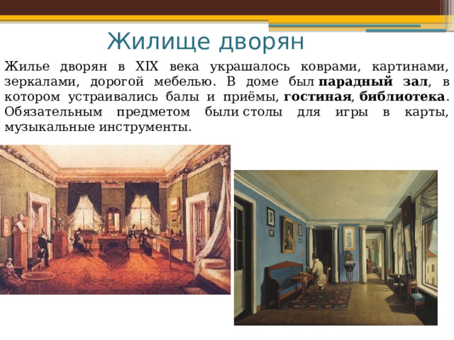 Жилище дворян Жилье дворян в XIX века украшалось коврами, картинами, зеркалами, дорогой мебелью. В доме был  парадный зал , в котором устраивались балы и приёмы,  гостиная ,  библиотека . Обязательным предметом были столы для игры в карты, музыкальные инструменты. 