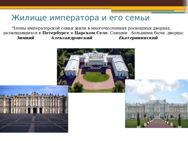 Жилище императора и его семьи  Члены императорской семьи жили в многочисленных роскошных дворцах, размещавшихся в  Петербурге  и  Царском Селе . Самыми большими были  дворцы:  Зимний  Александровский     Екатерининский   