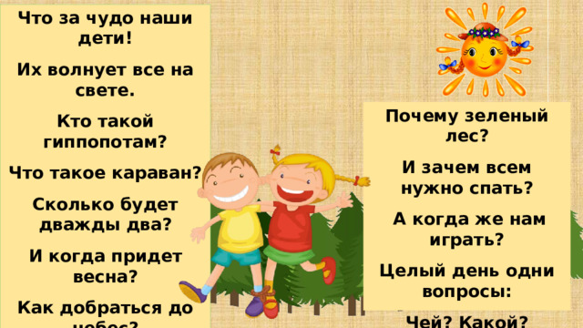 Что за чудо наши дети! Их волнует все на свете. Кто такой гиппопотам? Что такое караван? Сколько будет дважды два? И когда придет весна? Как добраться до небес? Почему зеленый лес? И зачем всем нужно спать?  А когда же нам играть? Целый день одни вопросы: Чей? Какой? Который? Как? Нет уж силы отвечать, Поскорей бы лег он спать 