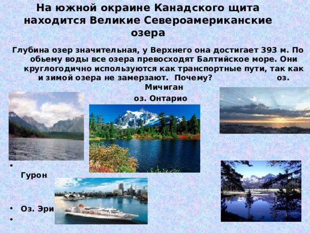 На южной окраине Канадского щита находится Великие Североамериканские озера   Глубина озер значительная, у Верхнего она достигает 393 м. По обьему воды все озера превосходят Балтийское море. Они круглогодично используются как транспортные пути, так как и зимой озера не замерзают. Почему? оз. Мичиган Оз. Верхнее оз. Онтарио       оз. Гурон   Оз. Эри  