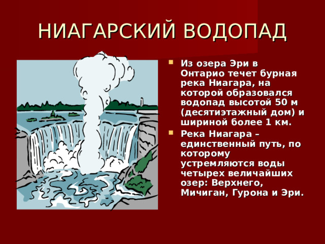 НИАГАРСКИЙ ВОДОПАД Из озера Эри в Онтарио течет бурная река Ниагара, на которой образовался водопад высотой 50 м (десятиэтажный дом) и шириной более 1 км. Река Ниагара – единственный путь, по которому устремляются воды четырех величайших озер: Верхнего, Мичиган, Гурона и Эри.   