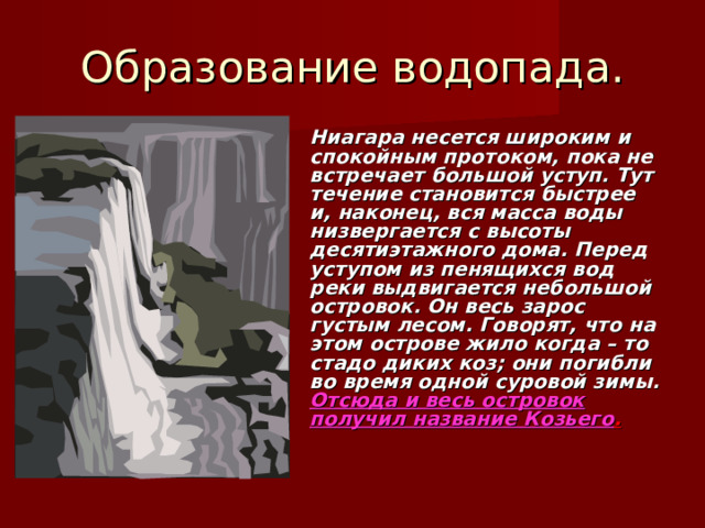 Образование водопада. Ниагара несется широким и спокойным протоком, пока не встречает большой уступ. Тут течение становится быстрее и, наконец, вся масса воды низвергается с высоты десятиэтажного дома. Перед уступом из пенящихся вод реки выдвигается небольшой островок. Он весь зарос густым лесом. Говорят, что на этом острове жило когда – то стадо диких коз; они погибли во время одной суровой зимы. Отсюда и весь островок получил название Козьего .  