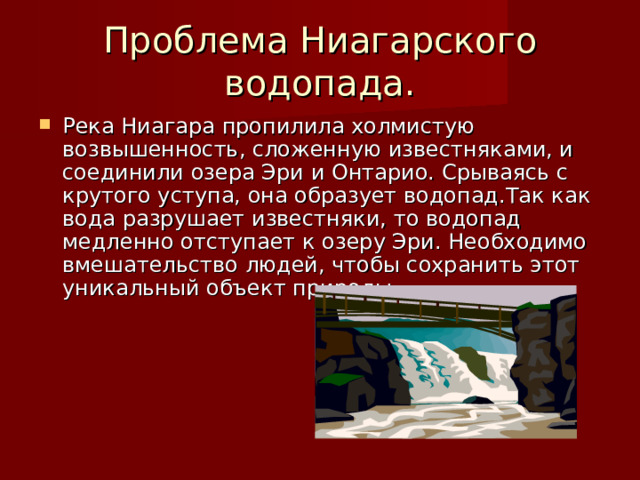 Проблема Ниагарского водопада. Река Ниагара пропилила холмистую возвышенность, сложенную известняками, и соединили озера Эри и Онтарио. Срываясь с крутого уступа, она образует водопад.Так как вода разрушает известняки, то водопад медленно отступает к озеру Эри. Необходимо вмешательство людей, чтобы сохранить этот уникальный объект природы. 