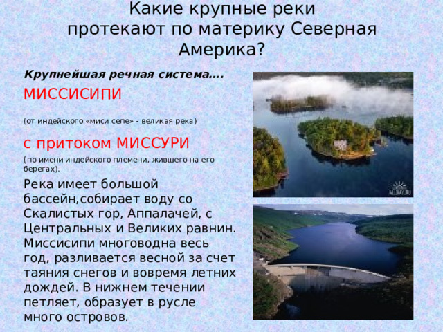 Какие крупные реки  протекают по материку Северная Америка? Крупнейшая речная система…. МИССИСИПИ (от индейского «миси сепе» - великая река)  с притоком МИССУРИ  ( по имени индейского племени, жившего на его берегах). Река имеет большой бассейн,собирает воду со Скалистых гор, Аппалачей, с Центральных и Великих равнин. Миссисипи многоводна весь год, разливается весной за счет таяния снегов и вовремя летних дождей. В нижнем течении петляет, образует в русле много островов. 