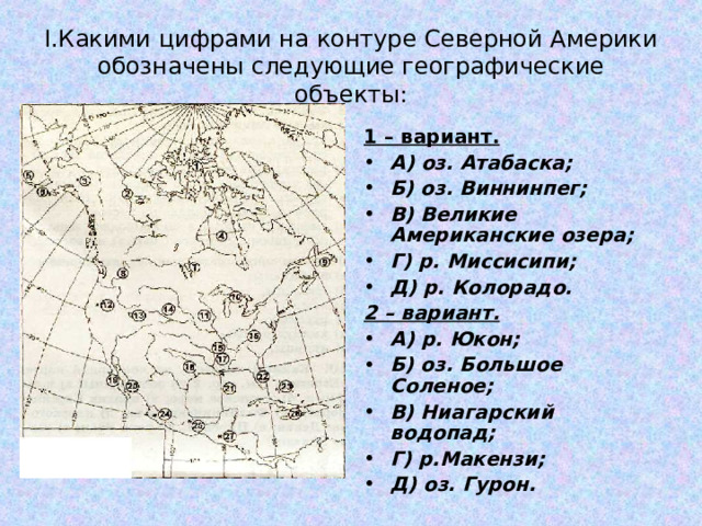 I .Какими цифрами на контуре Северной Америки обозначены следующие географические объекты: 1 – вариант. А) оз. Атабаска; Б) оз. Виннинпег; В) Великие Американские озера; Г) р. Миссисипи; Д) р. Колорадо. 2 – вариант. А) р. Юкон; Б) оз. Большое Соленое; В) Ниагарский водопад; Г) р.Макензи; Д) оз. Гурон. 