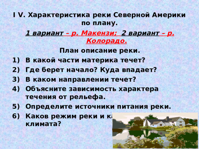 I V . Характеристика реки Северной Америки по плану. 1 вариант – р. Макензи; 2 вариант – р. Колорадо. План описание реки. В какой части материка течет? Где берет начало? Куда впадает? В каком направлении течет? Объясните зависимость характера течения от рельефа. Определите источники питания реки. Каков режим реки и как зависит от климата? 