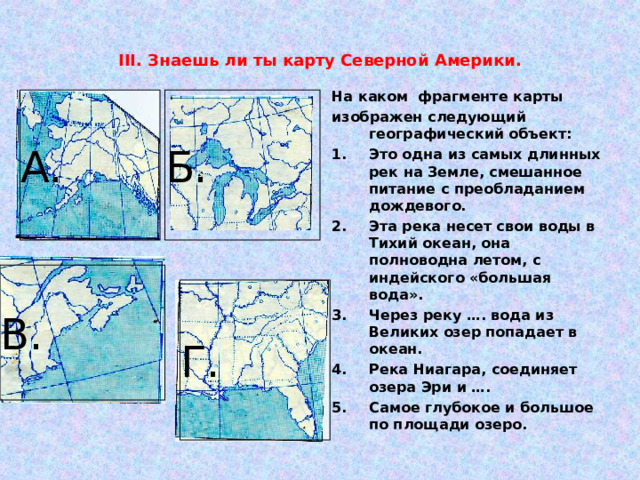 III . Знаешь ли ты карту Северной Америки. На каком фрагменте карты изображен следующий географический объект: Это одна из самых длинных рек на Земле, смешанное питание с преобладанием дождевого. Эта река несет свои воды в Тихий океан, она полноводна летом, с индейского «большая вода». Через реку …. вода из Великих озер попадает в океан. Река Ниагара, соединяет озера Эри и …. Самое глубокое и большое по площади озеро.   А. Б. В. Г. 