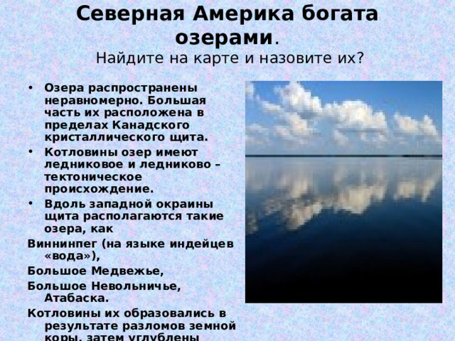 Северная Америка богата озерами .  Найдите на карте и назовите их?   Озера распространены неравномерно. Большая часть их расположена в пределах Канадского кристаллического щита. Котловины озер имеют ледниковое и ледниково – тектоническое происхождение. Вдоль западной окраины щита располагаются такие озера, как Виннинпег (на языке индейцев «вода»), Большое Медвежье, Большое Невольничье, Атабаска. Котловины их образовались в результате разломов земной коры, затем углублены ледником. 
