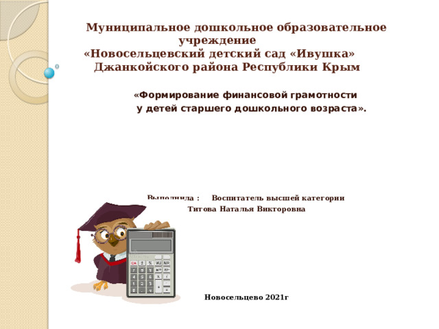  Муниципальное дошкольное образовательное учреждение  «Новосельцевский детский сад «Ивушка»  Джанкойского района Республики Крым «Формирование финансовой грамотности  у детей старшего дошкольного возраста».        Выполнила :  Воспитатель высшей категории Титова Наталья Викторовна       Новосельцево 2021г 