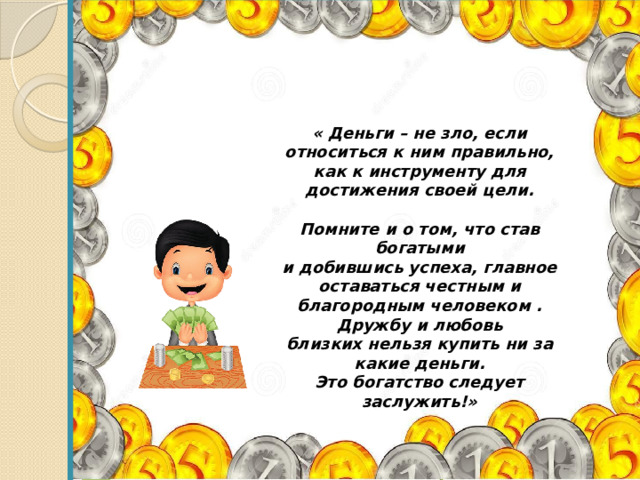  Проект « Деньги – не зло, если относиться к ним правильно, как к инструменту для достижения своей цели.  Помните и о том, что став богатыми и добившись успеха, главное оставаться честным и благородным человеком .  Дружбу и любовь близких нельзя купить ни за какие деньги. Это богатство следует заслужить!»  