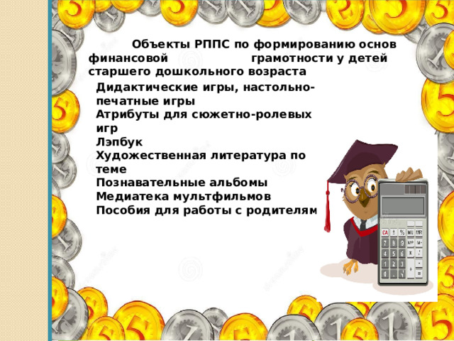  Объекты РППС по формированию основ финансовой грамотности у детей старшего дошкольного возраста    Дидактические игры, настольно-печатные игры Атрибуты для сюжетно-ролевых игр Лэпбук Художественная литература по теме Познавательные альбомы Медиатека мультфильмов Пособия для работы с родителями 