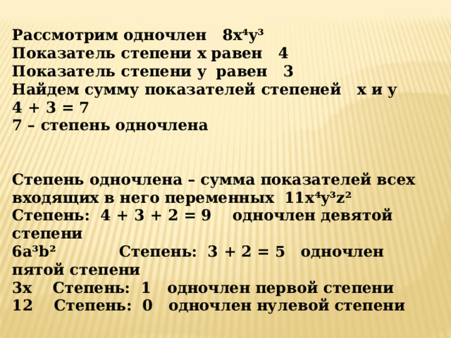 Рассмотрим одночлен 8 x ⁴ y ³ Показатель степени x равен 4 Показатель степени y равен 3 Найдем сумму показателей степеней x и y 4 + 3 = 7 7 – степень одночлена     Степень одночлена – сумма показателей всех входящих в него переменных 11 x ⁴ y ³ z ² Степень: 4 + 3 + 2 = 9 одночлен девятой степени 6 a ³ b ² C тепень: 3 + 2 = 5 одночлен пятой степени 3 x  C тепень: 1 одночлен первой степени 12 Степень: 0 одночлен нулевой степени 