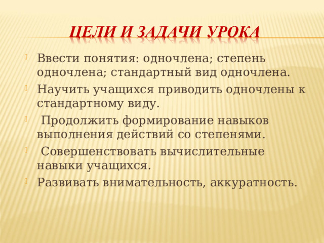 Ввести понятия: одночлена; степень одночлена; стандартный вид одночлена. Научить учащихся приводить одночлены к стандартному виду.  Продолжить формирование навыков выполнения действий со степенями.  Совершенствовать вычислительные навыки учащихся. Развивать внимательность, аккуратность. 