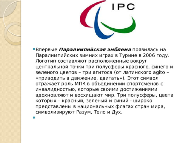 Впервые  Паралимпийская эмблема  появилась на Паралимпийских зимних играх в Турине в 2006 году. Логотип составляют расположенные вокруг центральной точки три полусферы красного, синего и зеленого цветов – три агитоса (от латинского agito – «приводить в движение, двигать»). Этот символ отражает роль МПК в объединении спортсменов с инвалидностью, которые своими достижениями вдохновляют и восхищают мир. Три полусферы, цвета которых – красный, зеленый и синий - широко представлены в национальных флагах стран мира, символизируют Разум, Тело и Дух.    