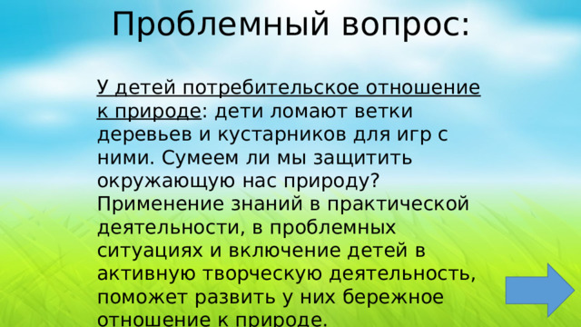 Проблемный вопрос: У детей потребительское отношение к природе : дети ломают ветки деревьев и кустарников для игр с ними. Сумеем ли мы защитить окружающую нас природу? Применение знаний в практической деятельности, в проблемных ситуациях и включение детей в активную творческую деятельность, поможет развить у них бережное отношение к природе. 