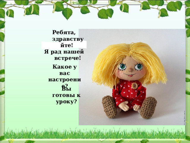 Ребята, здравствуйте! Я рад нашей встрече! Какое у вас настроение? Вы готовы к уроку? 