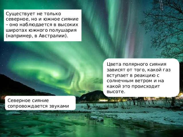 Существует не только северное, но и южное сияние – оно наблюдается в высоких широтах южного полушария (например, в Австралии). Цвета полярного сияния зависят от того, какой газ вступает в реакцию с солнечным ветром и на какой это происходит высоте. Северное сияние сопровождается звуками 