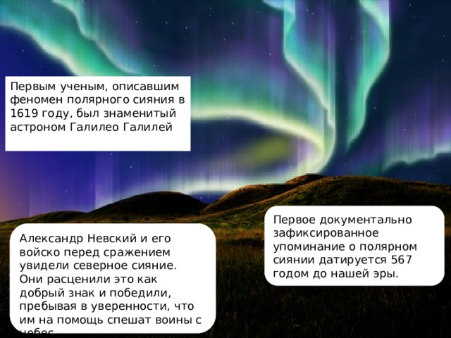 Первым ученым, описавшим феномен полярного сияния в 1619 году, был знаменитый астроном Галилео Галилей  Первое документально зафиксированное упоминание о полярном сиянии датируется 567 годом до нашей эры. Александр Невский и его войско перед сражением увидели северное сияние. Они расценили это как добрый знак и победили, пребывая в уверенности, что им на помощь спешат воины с небес. 